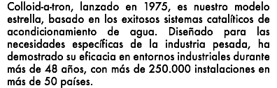 Colloid-a-tron, lanzado en 1975, es nuestro modelo estrella, basado en los exitosos sistemas catalíticos de acondicionamiento de agua. Diseñado para las necesidades específicas de la industria pesada, ha demostrado su eficacia en entornos industriales durante más de 48 años, con más de 250.000 instalaciones en más de 50 países.
